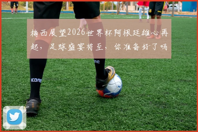 梅西展望2026世界杯阿根廷雄心再起，足球盛宴将至，你准备好了吗