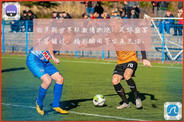 俄罗斯世界杯激情燃烧，足球盛宴不容错过，精彩瞬间等你来见证，赛事前瞻，不容错过