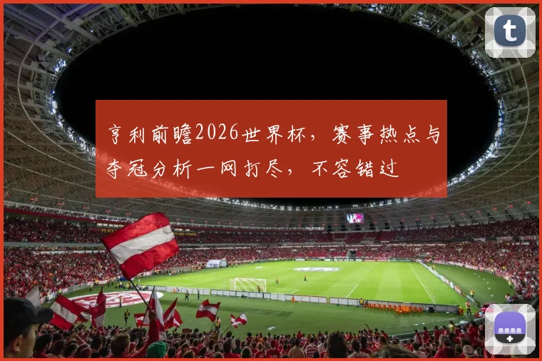亨利前瞻2026世界杯，赛事热点与夺冠分析一网打尽，不容错过