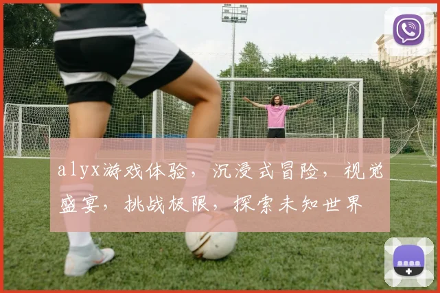 alyx游戏体验，沉浸式冒险，视觉盛宴，挑战极限，探索未知世界