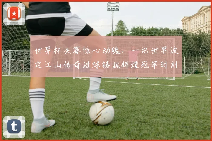 世界杯决赛惊心动魄，一记世界波定江山传奇进球铸就辉煌冠军时刻