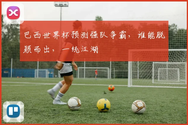 巴西世界杯预测强队争霸，谁能脱颖而出，一统江湖