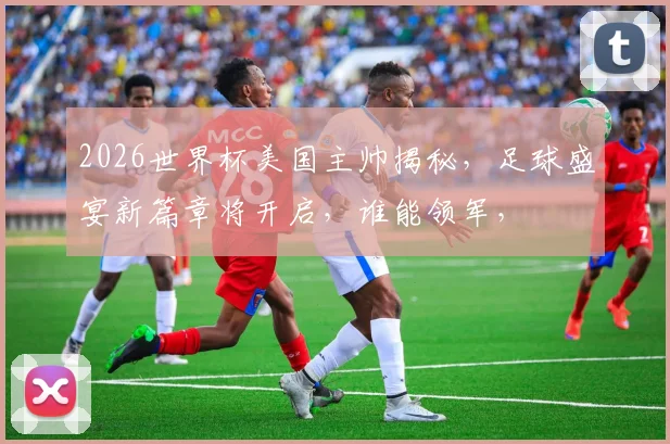 2026世界杯美国主帅揭秘，足球盛宴新篇章将开启，谁能领军，